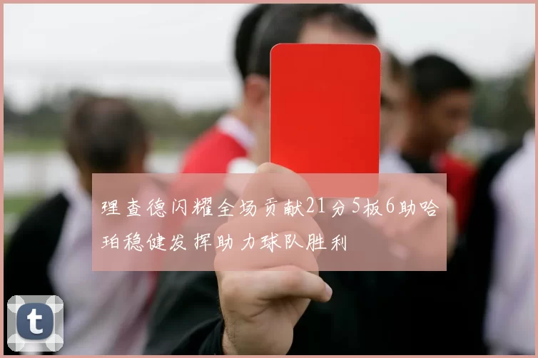 理查德闪耀全场贡献21分5板6助哈珀稳健发挥助力球队胜利