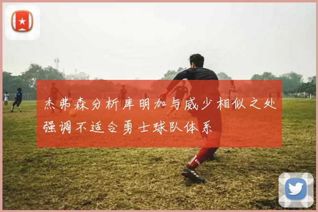 杰弗森分析库明加与威少相似之处强调不适合勇士球队体系