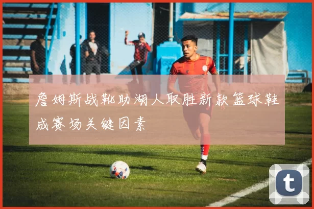 詹姆斯战靴助湖人取胜新款篮球鞋成赛场关键因素