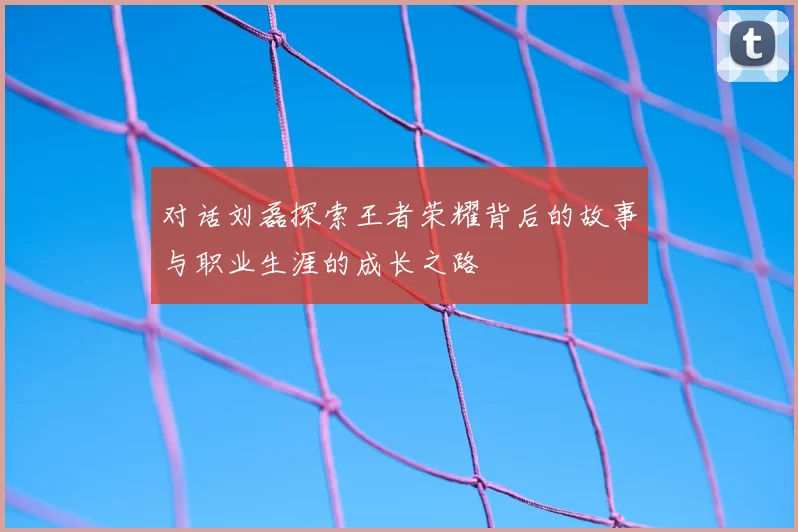 对话刘磊探索王者荣耀背后的故事与职业生涯的成长之路