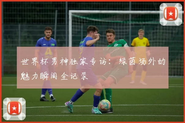 世界杯男神独家专访:绿茵场外的魅力瞬间全记录