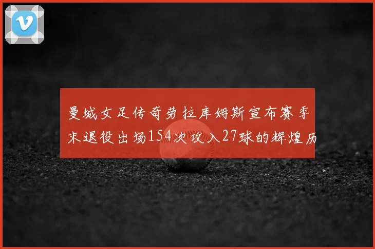 曼城女足传奇劳拉库姆斯宣布赛季末退役出场154次攻入27球的辉煌历程