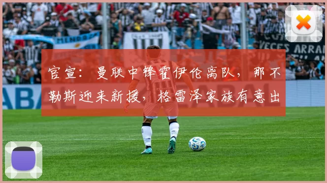 官宣:曼联中锋霍伊伦离队,那不勒斯迎来新援,格雷泽家族有意出售球队_欧冠_罗马_意甲