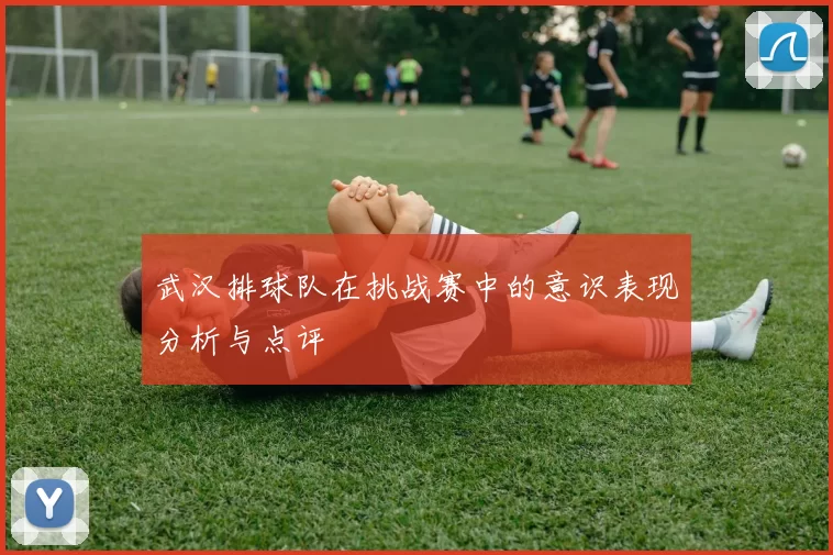 武汉排球队在挑战赛中的意识表现分析与点评