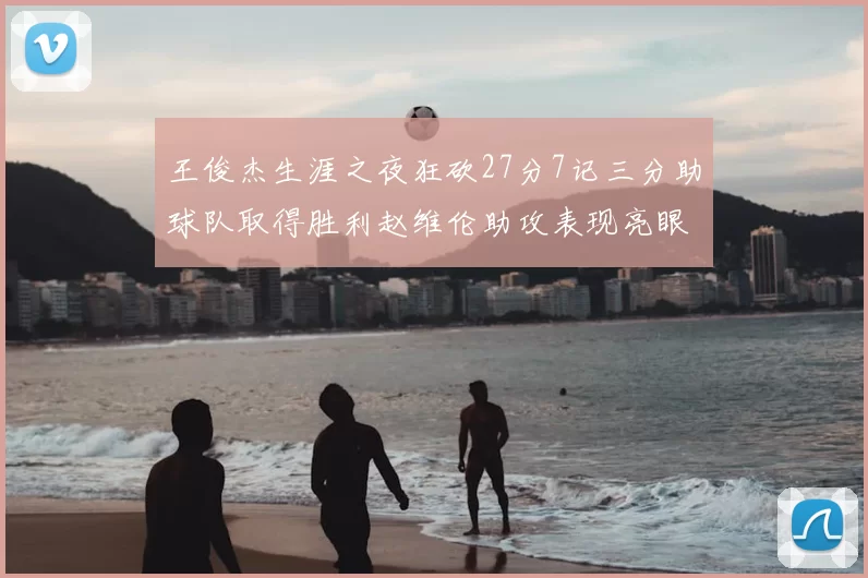 王俊杰生涯之夜狂砍27分7记三分助球队取得胜利赵维伦助攻表现亮眼