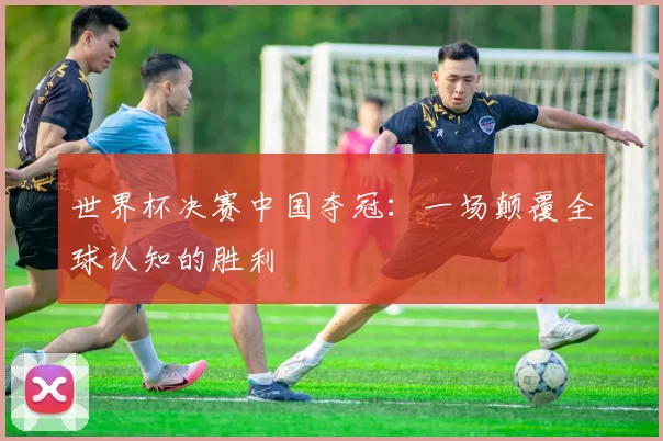 世界杯决赛中国夺冠:一场颠覆全球认知的胜利