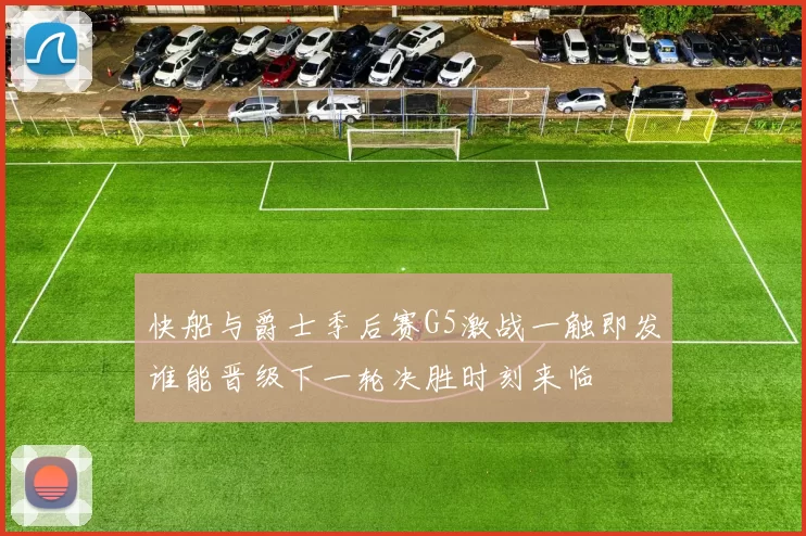 快船与爵士季后赛G5激战一触即发谁能晋级下一轮决胜时刻来临