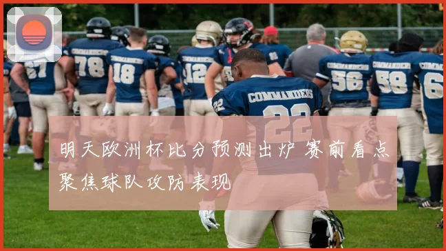明天欧洲杯比分预测出炉 赛前看点聚焦球队攻防表现
