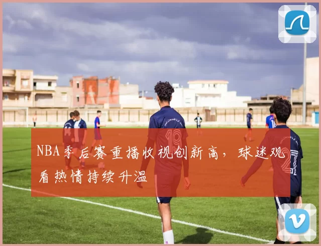 NBA季后赛重播收视创新高，球迷观看热情持续升温