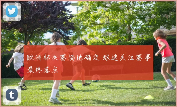 欧洲杯决赛场地确定 球迷关注赛事最终落点