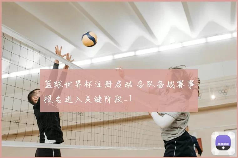 篮球世界杯注册启动 各队备战赛事报名进入关键阶段_1