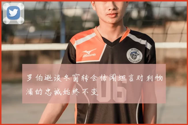 罗伯逊谈冬窗转会传闻坦言对利物浦的忠诚始终不变