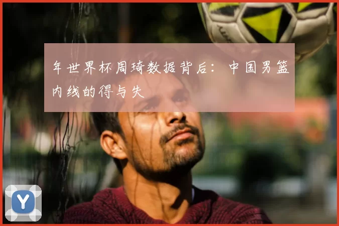 年世界杯周琦数据背后:中国男篮内线的得与失