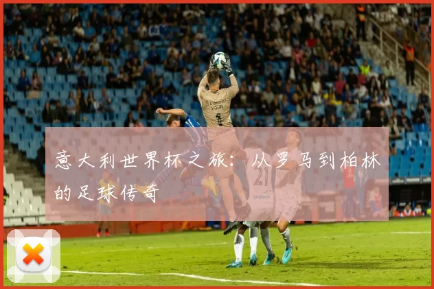 意大利世界杯之旅:从罗马到柏林的足球传奇