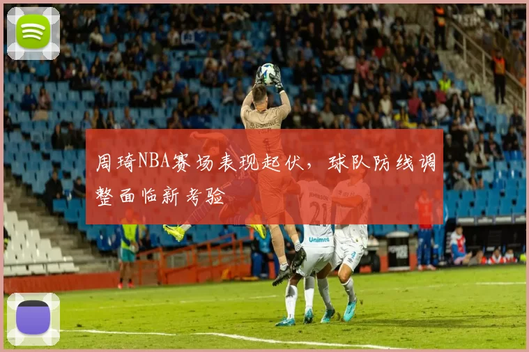周琦NBA赛场表现起伏,球队防线调整面临新考验