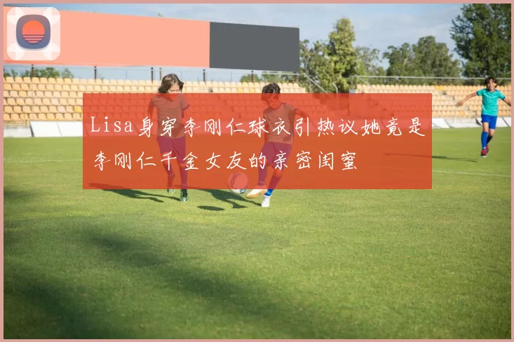 Lisa身穿李刚仁球衣引热议她竟是李刚仁千金女友的亲密闺蜜