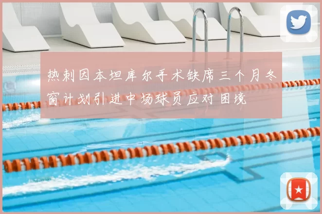 热刺因本坦库尔手术缺席三个月冬窗计划引进中场球员应对困境