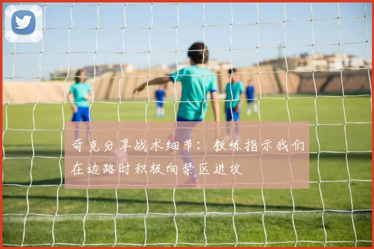 奇克分享战术细节:教练指示我们在边路时积极向禁区进攻