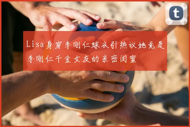 Lisa身穿李刚仁球衣引热议她竟是李刚仁千金女友的亲密闺蜜