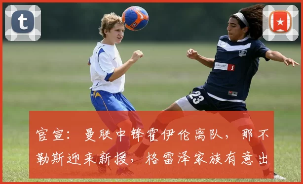 官宣：曼联中锋霍伊伦离队，那不勒斯迎来新援，格雷泽家族有意出售球队_欧冠_罗马_意甲