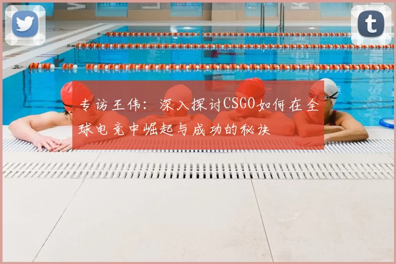 专访王伟：深入探讨CSGO如何在全球电竞中崛起与成功的秘诀