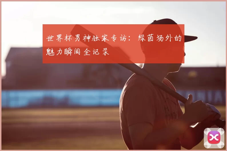 世界杯男神独家专访:绿茵场外的魅力瞬间全记录