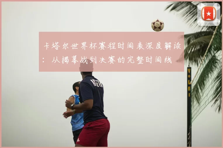 卡塔尔世界杯赛程时间表深度解读:从揭幕战到决赛的完整时间线