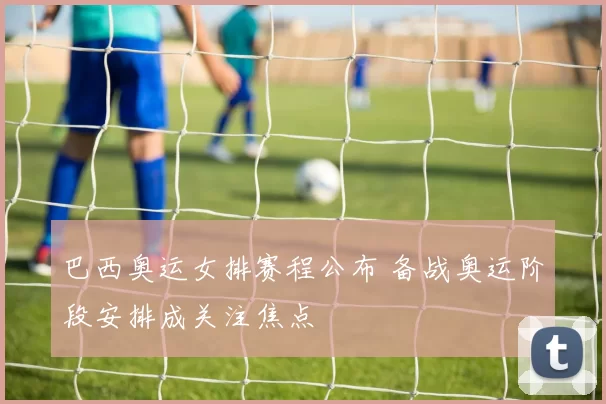 巴西奥运女排赛程公布 备战奥运阶段安排成关注焦点