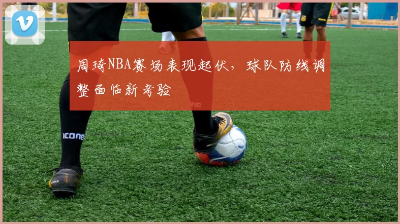 周琦NBA赛场表现起伏，球队防线调整面临新考验