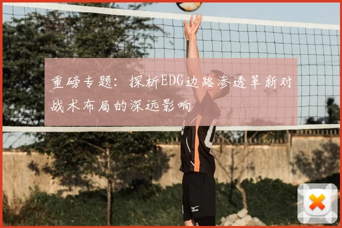重磅专题：探析EDG边路渗透革新对战术布局的深远影响