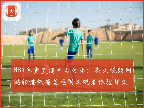 NBA免费直播平台对比：各大视频网站转播权覆盖范围及观看体验评测