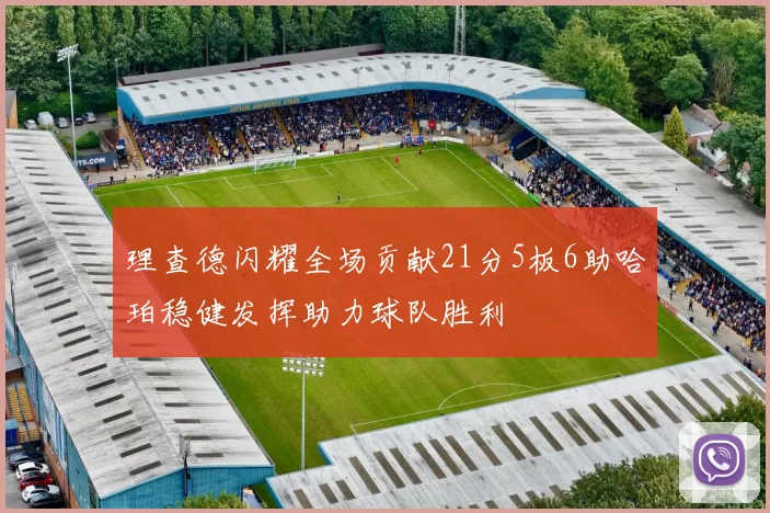 理查德闪耀全场贡献21分5板6助哈珀稳健发挥助力球队胜利