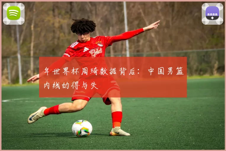 年世界杯周琦数据背后：中国男篮内线的得与失