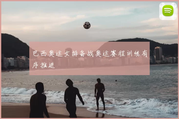 巴西奥运女排备战奥运赛程训练有序推进