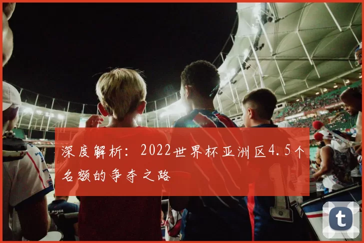 深度解析：2022世界杯亚洲区4.5个名额的争夺之路