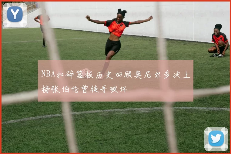 NBA扣碎篮板历史回顾奥尼尔多次上榜张伯伦曾徒手破坏