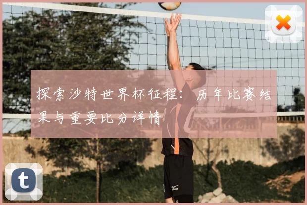 探索沙特世界杯征程:历年比赛结果与重要比分详情
