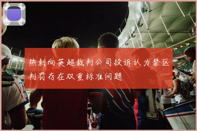 热刺向英超裁判公司投诉认为禁区判罚存在双重标准问题