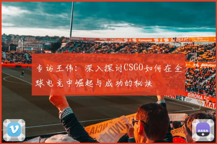 专访王伟：深入探讨CSGO如何在全球电竞中崛起与成功的秘诀