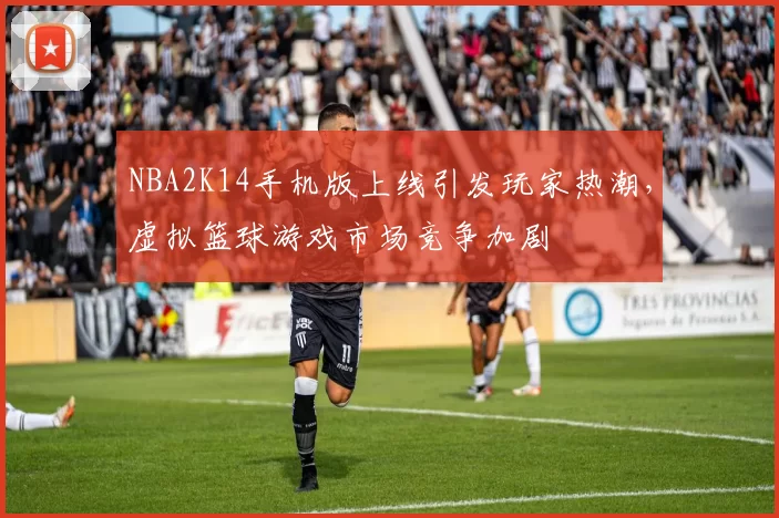 NBA2K14手机版上线引发玩家热潮，虚拟篮球游戏市场竞争加剧