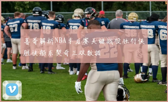 喜哥解析NBA季后赛关键战役独行侠胜快船东契奇三双数据