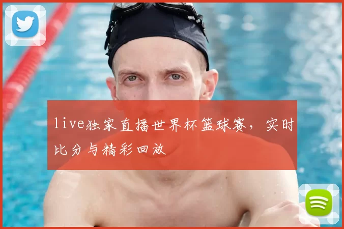 live独家直播世界杯篮球赛，实时比分与精彩回放