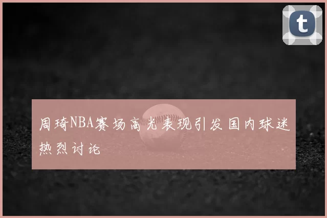 周琦NBA赛场高光表现引发国内球迷热烈讨论