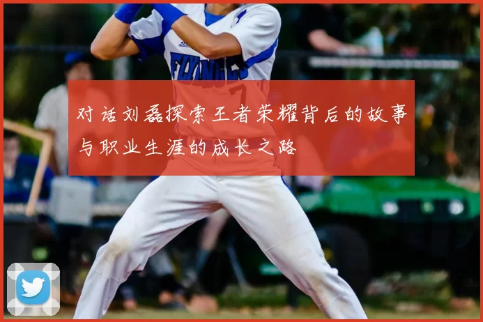 对话刘磊探索王者荣耀背后的故事与职业生涯的成长之路
