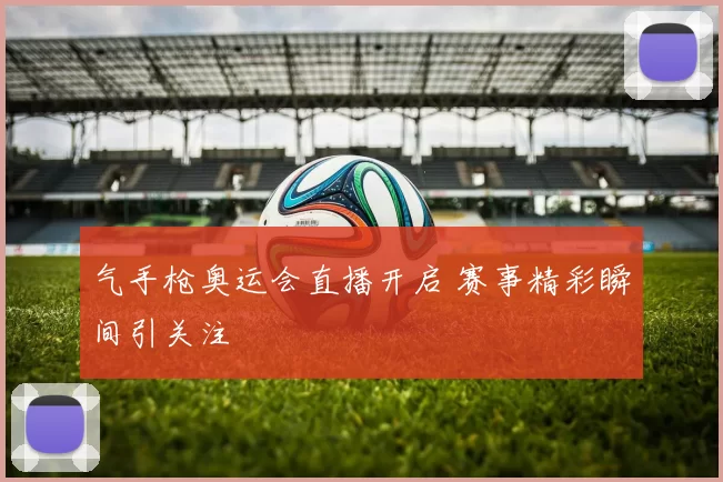 气手枪奥运会直播开启 赛事精彩瞬间引关注