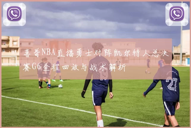 喜哥NBA直播勇士对阵凯尔特人总决赛G6全程回放与战术解析