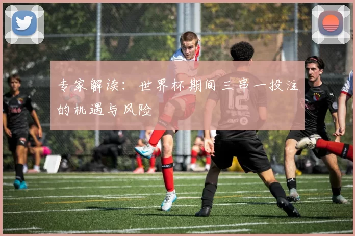专家解读:世界杯期间三串一投注的机遇与风险
