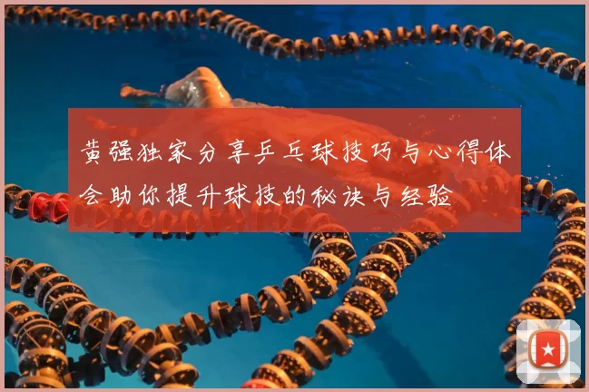 黄强独家分享乒乓球技巧与心得体会助你提升球技的秘诀与经验