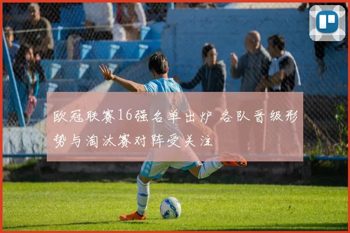 欧冠联赛16强名单出炉 各队晋级形势与淘汰赛对阵受关注
