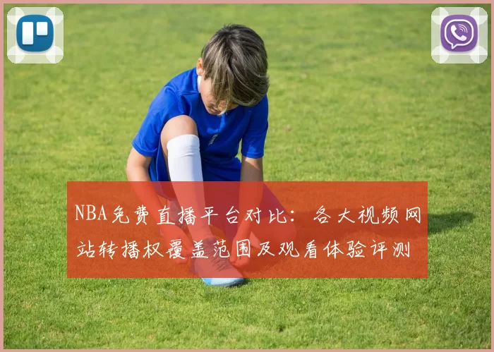 NBA免费直播平台对比：各大视频网站转播权覆盖范围及观看体验评测